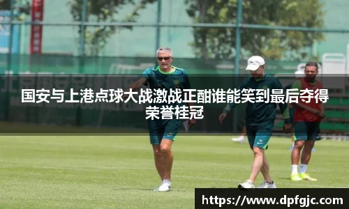 国安与上港点球大战激战正酣谁能笑到最后夺得荣誉桂冠